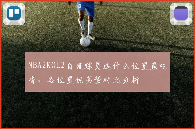 NBA2KOL2自建球员选什么位置最吃香，各位置优劣势对比分析