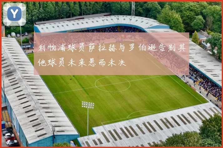 利物浦球员萨拉赫与罗伯逊告别其他球员未来悬而未决