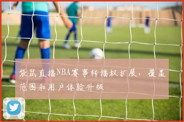 袋鼠直播NBA赛事转播权扩展，覆盖范围和用户体验升级