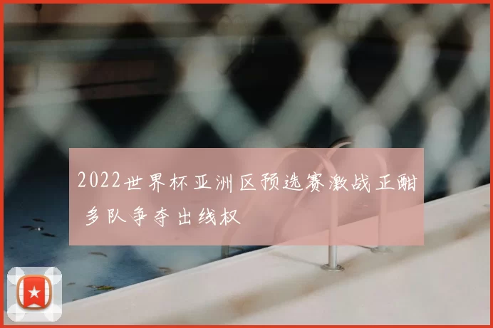 2022世界杯亚洲区预选赛激战正酣 多队争夺出线权