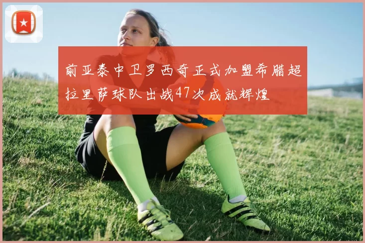 前亚泰中卫罗西奇正式加盟希腊超拉里萨球队出战47次成就辉煌