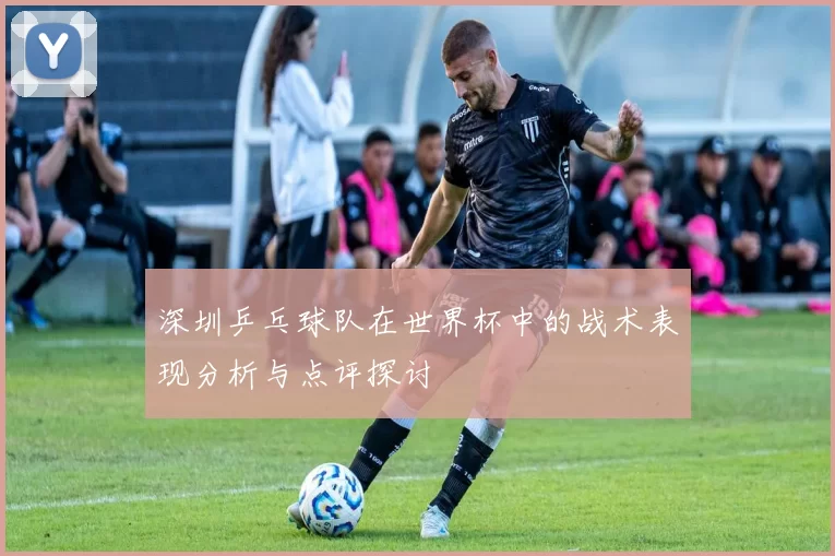 深圳乒乓球队在世界杯中的战术表现分析与点评探讨