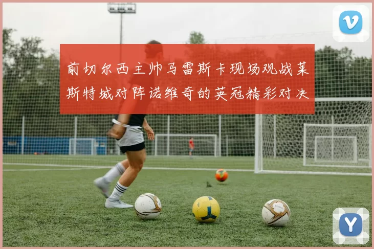 前切尔西主帅马雷斯卡现场观战莱斯特城对阵诺维奇的英冠精彩对决