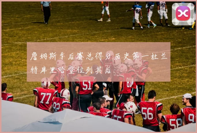 詹姆斯季后赛总得分历史第一杜兰特库里哈登位列其后