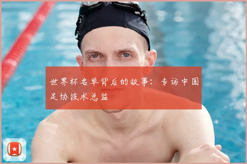 世界杯名单背后的故事:专访中国足协技术总监
