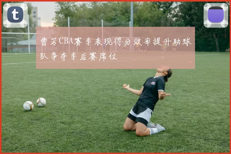 曹芳CBA赛季表现得分效率提升助球队争夺季后赛席位