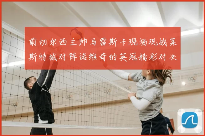前切尔西主帅马雷斯卡现场观战莱斯特城对阵诺维奇的英冠精彩对决