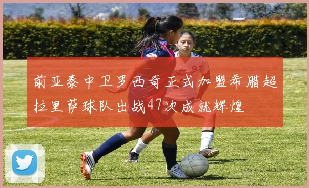 前亚泰中卫罗西奇正式加盟希腊超拉里萨球队出战47次成就辉煌