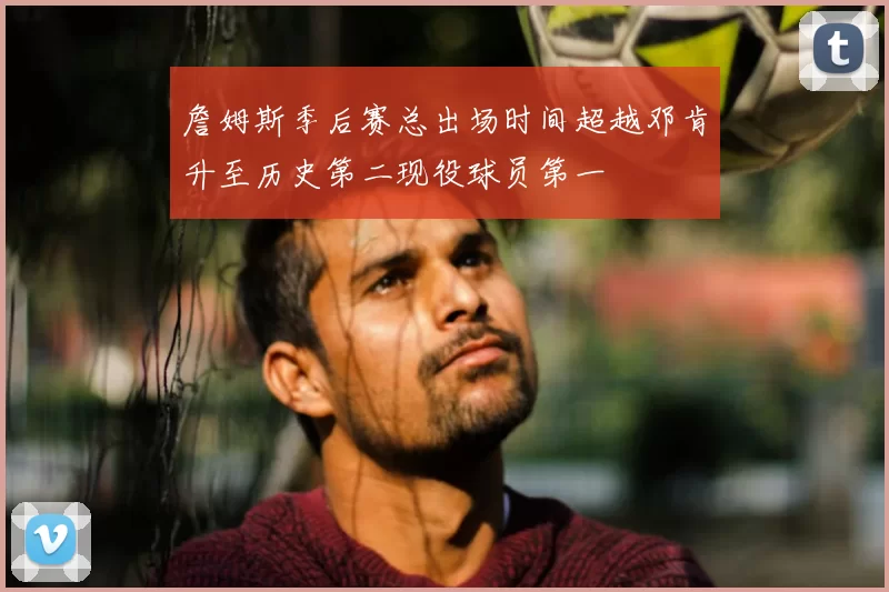 詹姆斯季后赛总出场时间超越邓肯升至历史第二现役球员第一