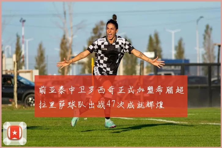 前亚泰中卫罗西奇正式加盟希腊超拉里萨球队出战47次成就辉煌