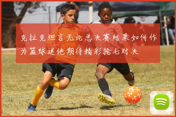 克拉克坦言无论总决赛结果如何作为篮球迷他期待精彩抢七对决