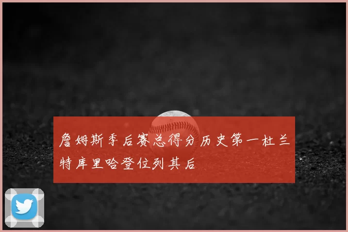 詹姆斯季后赛总得分历史第一杜兰特库里哈登位列其后