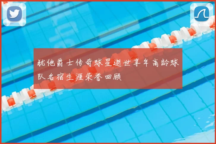 犹他爵士传奇球星逝世享年高龄球队名宿生涯荣誉回顾