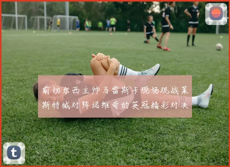 前切尔西主帅马雷斯卡现场观战莱斯特城对阵诺维奇的英冠精彩对决