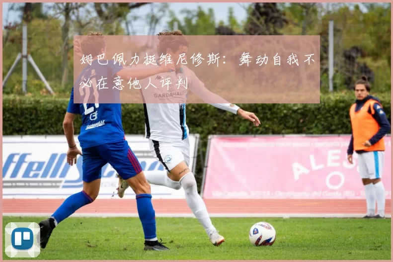 姆巴佩力挺维尼修斯：舞动自我不必在意他人评判