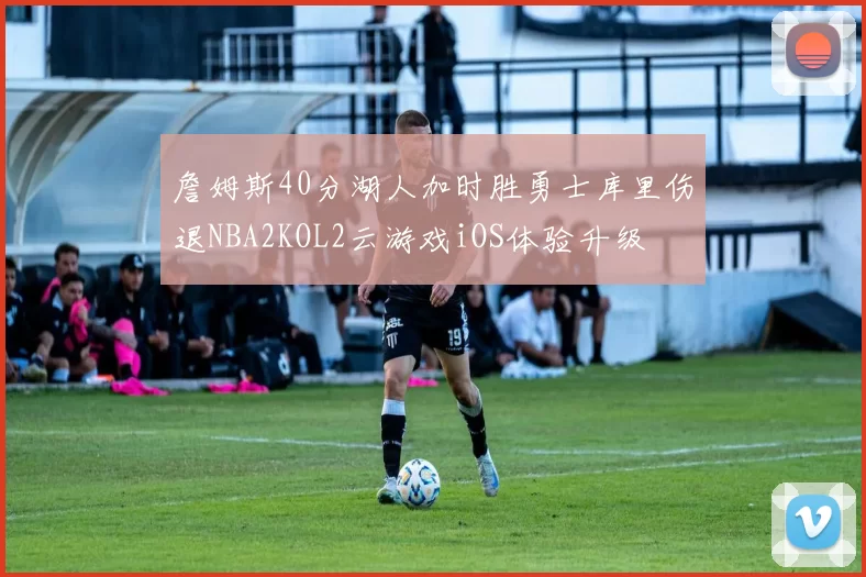 詹姆斯40分湖人加时胜勇士库里伤退NBA2KOL2云游戏iOS体验升级