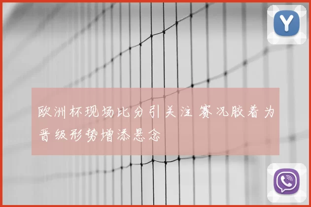 欧洲杯现场比分引关注 赛况胶着为晋级形势增添悬念