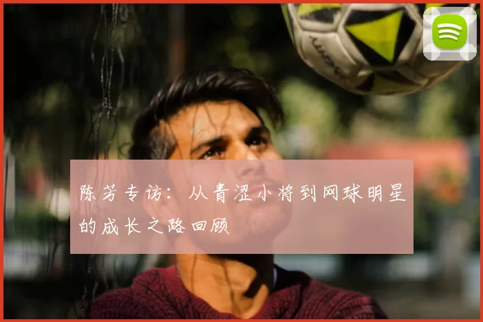 陈芳专访:从青涩小将到网球明星的成长之路回顾