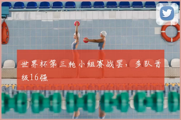世界杯第三轮小组赛战罢，多队晋级16强
