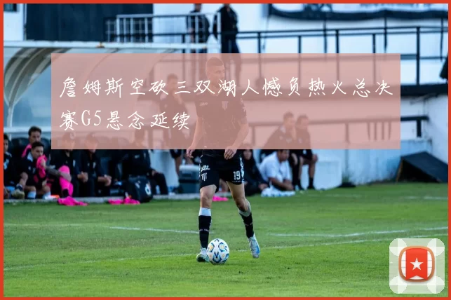 詹姆斯空砍三双湖人憾负热火总决赛G5悬念延续