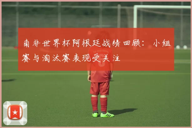 南非世界杯阿根廷战绩回顾:小组赛与淘汰赛表现受关注
