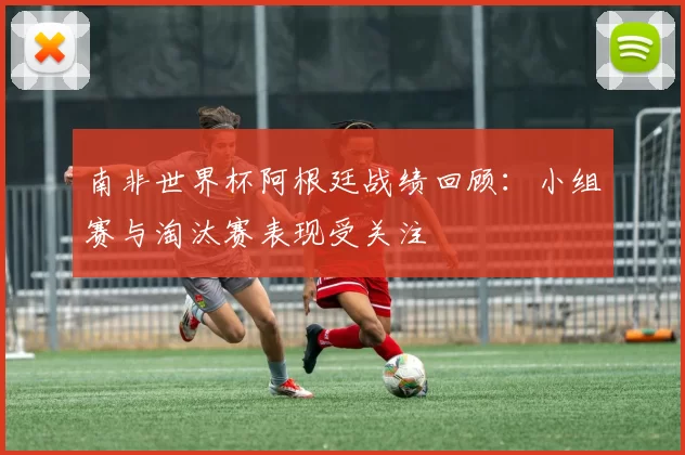 南非世界杯阿根廷战绩回顾:小组赛与淘汰赛表现受关注