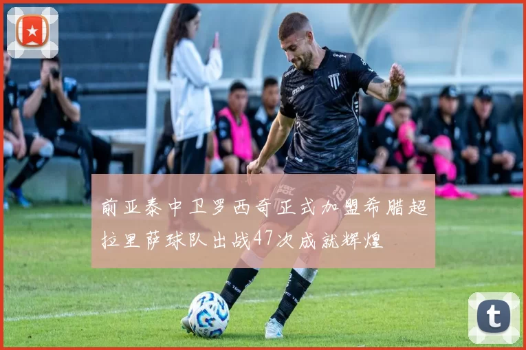 前亚泰中卫罗西奇正式加盟希腊超拉里萨球队出战47次成就辉煌
