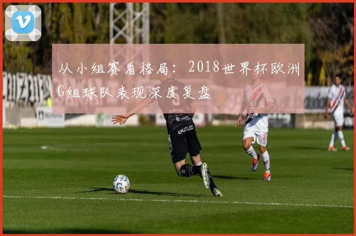 从小组赛看格局：2018世界杯欧洲G组球队表现深度复盘
