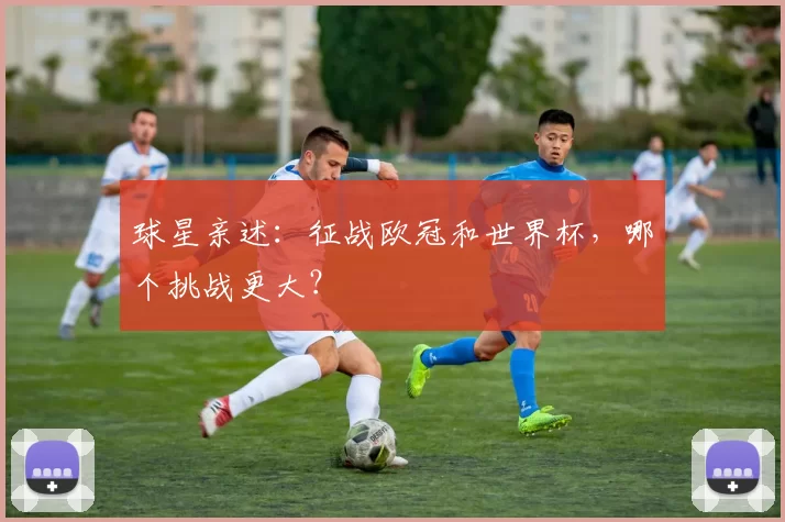 球星亲述：征战欧冠和世界杯，哪个挑战更大？