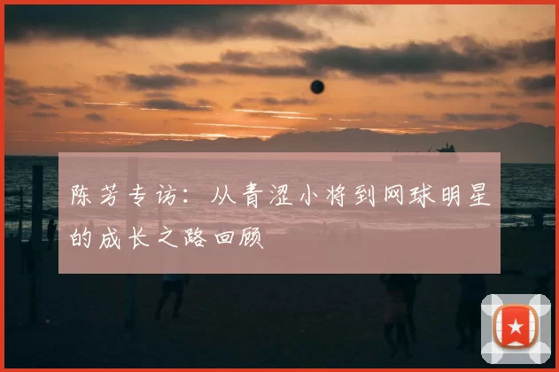 陈芳专访：从青涩小将到网球明星的成长之路回顾