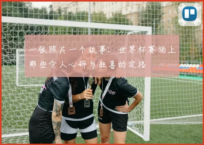 一张照片一个故事:世界杯赛场上那些令人心碎与狂喜的定格
