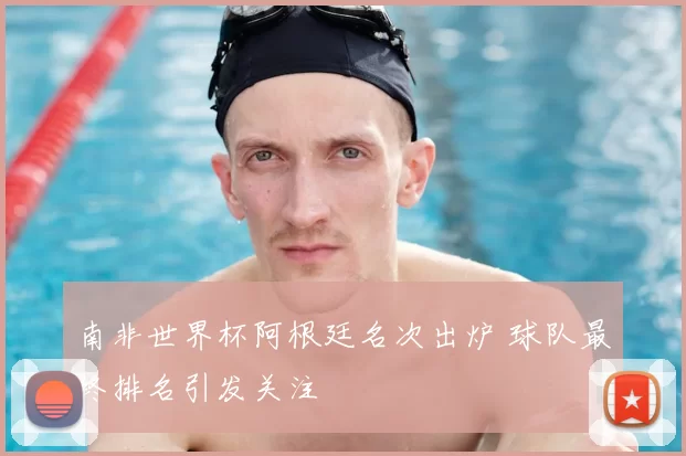 南非世界杯阿根廷名次出炉 球队最终排名引发关注
