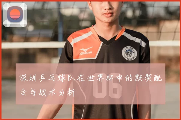 深圳乒乓球队在世界杯中的默契配合与战术分析
