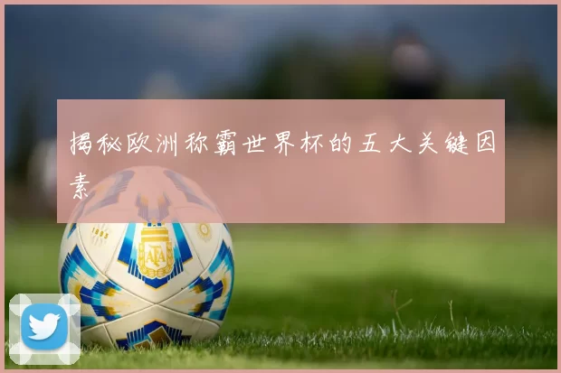 揭秘欧洲称霸世界杯的五大关键因素