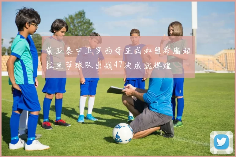 前亚泰中卫罗西奇正式加盟希腊超拉里萨球队出战47次成就辉煌