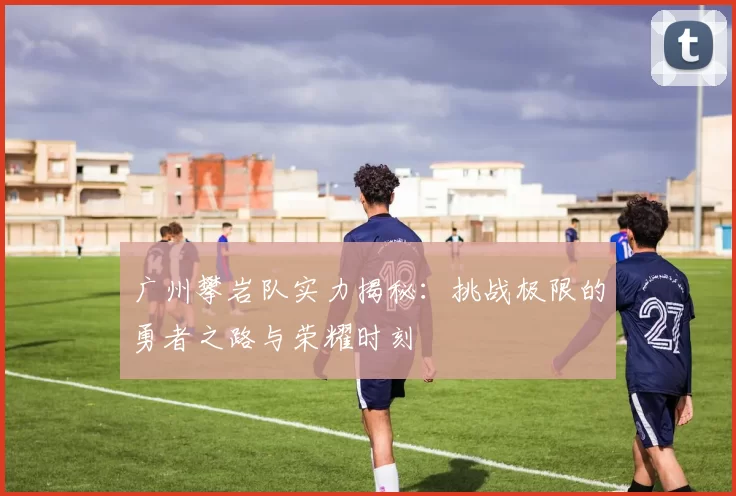 广州攀岩队实力揭秘：挑战极限的勇者之路与荣耀时刻