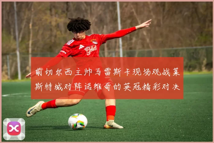 前切尔西主帅马雷斯卡现场观战莱斯特城对阵诺维奇的英冠精彩对决