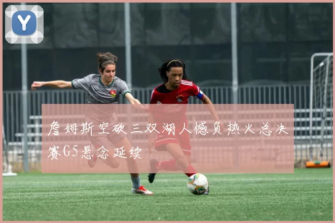 詹姆斯空砍三双湖人憾负热火总决赛G5悬念延续