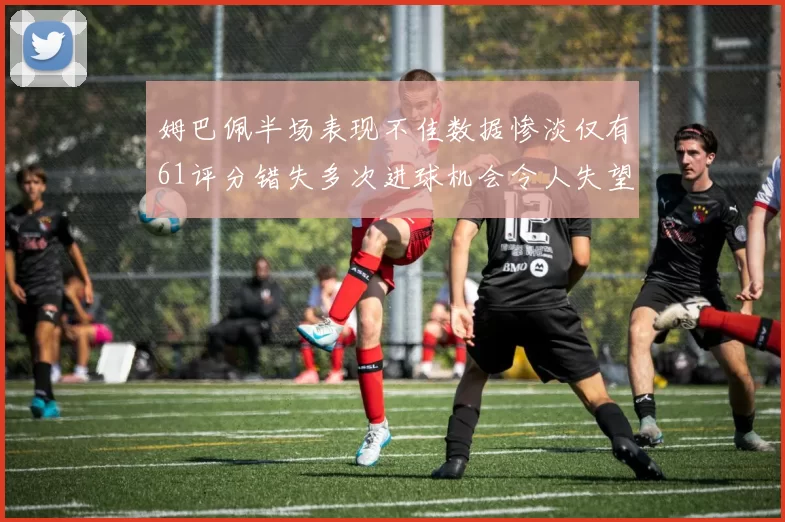 姆巴佩半场表现不佳数据惨淡仅有61评分错失多次进球机会令人失望