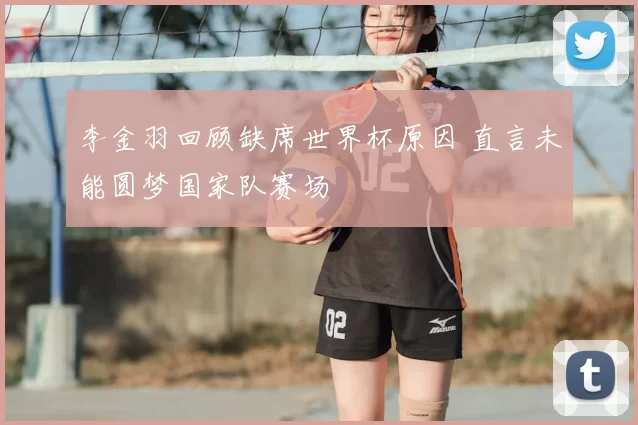 李金羽回顾缺席世界杯原因 直言未能圆梦国家队赛场