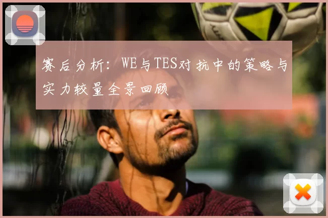 赛后分析：WE与TES对抗中的策略与实力较量全景回顾