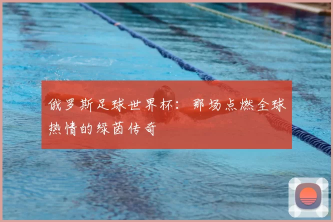 俄罗斯足球世界杯：那场点燃全球热情的绿茵传奇