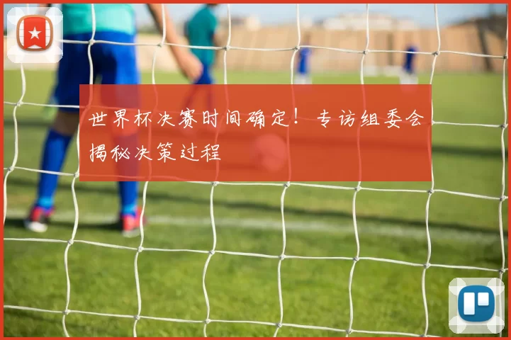 世界杯决赛时间确定！专访组委会揭秘决策过程