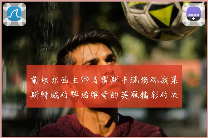 前切尔西主帅马雷斯卡现场观战莱斯特城对阵诺维奇的英冠精彩对决