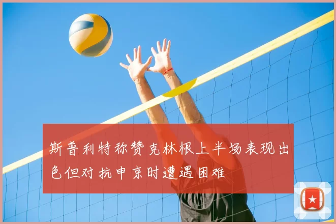 斯普利特称赞克林根上半场表现出色但对抗申京时遭遇困难