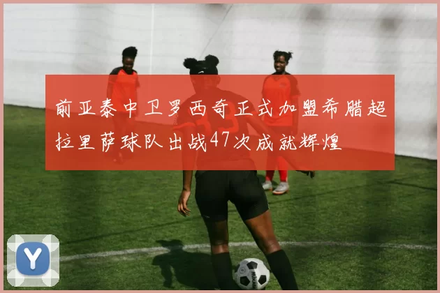 前亚泰中卫罗西奇正式加盟希腊超拉里萨球队出战47次成就辉煌