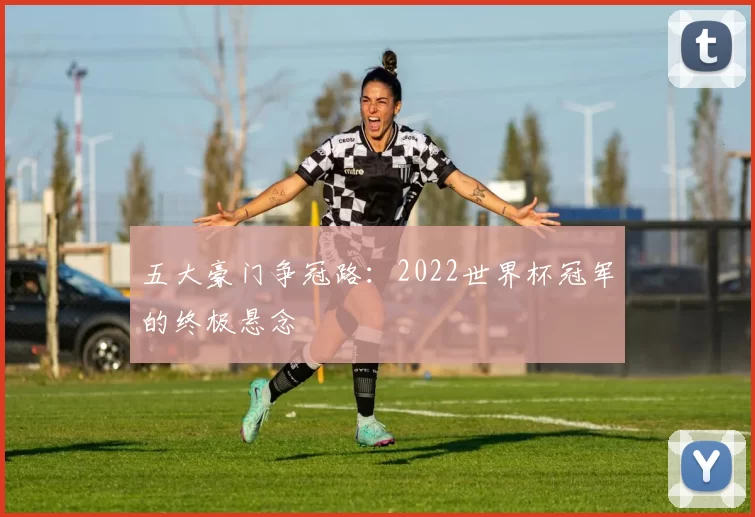 五大豪门争冠路:2022世界杯冠军的终极悬念