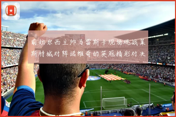 前切尔西主帅马雷斯卡现场观战莱斯特城对阵诺维奇的英冠精彩对决