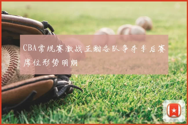 CBA常规赛激战正酣各队争夺季后赛席位形势明朗