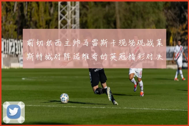 前切尔西主帅马雷斯卡现场观战莱斯特城对阵诺维奇的英冠精彩对决